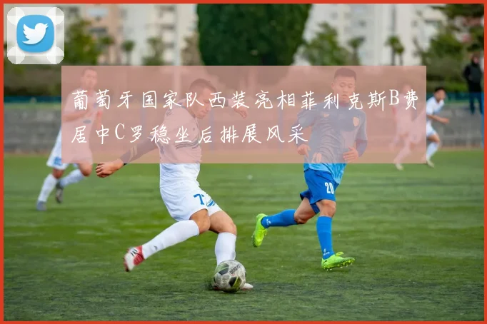 葡萄牙国家队西装亮相菲利克斯B费居中C罗稳坐后排展风采