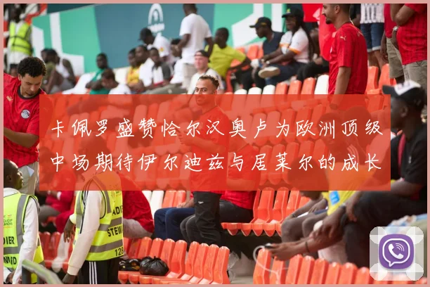 卡佩罗盛赞恰尔汉奥卢为欧洲顶级中场期待伊尔迪兹与居莱尔的成长