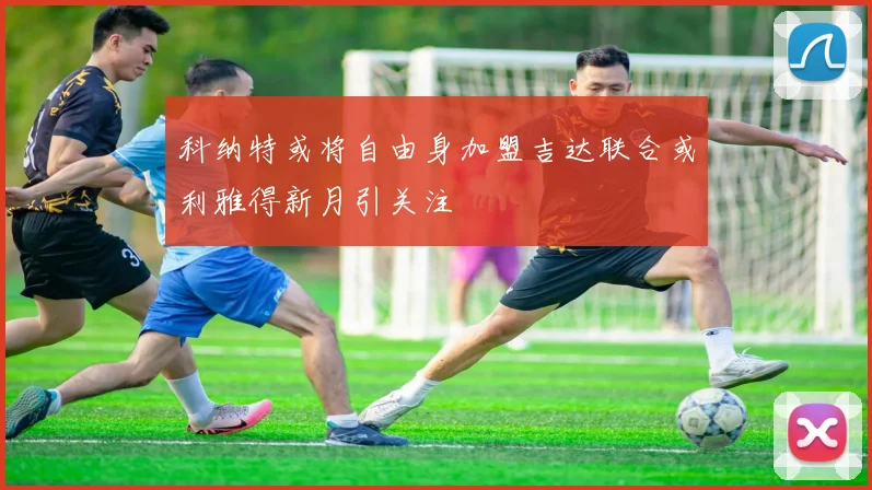科纳特或将自由身加盟吉达联合或利雅得新月引关注