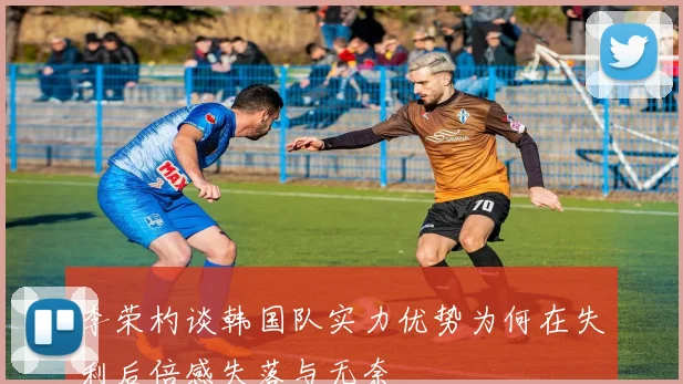 李荣杓谈韩国队实力优势为何在失利后倍感失落与无奈