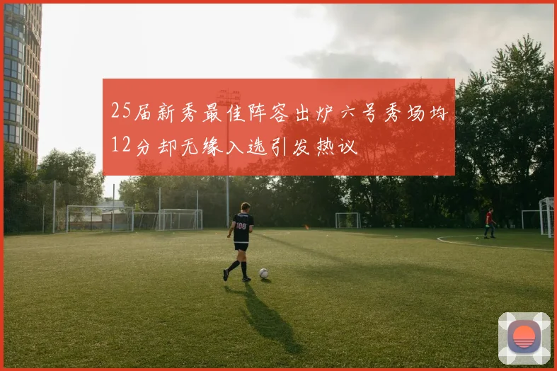 25届新秀最佳阵容出炉六号秀场均12分却无缘入选引发热议