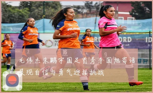 毛伟杰朱鹏宇国足首秀李国旭寄语展现自信与勇气迎接挑战