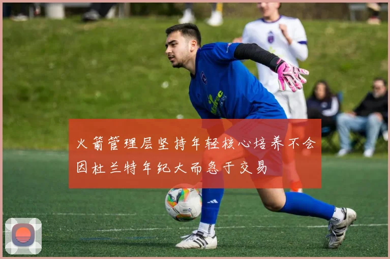火箭管理层坚持年轻核心培养不会因杜兰特年纪大而急于交易