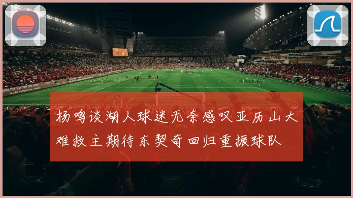 杨鸣谈湖人球迷无奈感叹亚历山大难救主期待东契奇回归重振球队