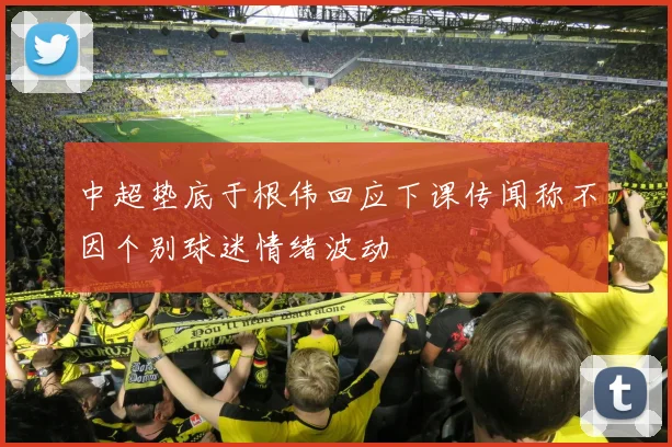 中超垫底于根伟回应下课传闻称不因个别球迷情绪波动
