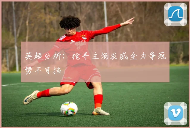 英超分析：枪手主场发威全力争冠势不可挡