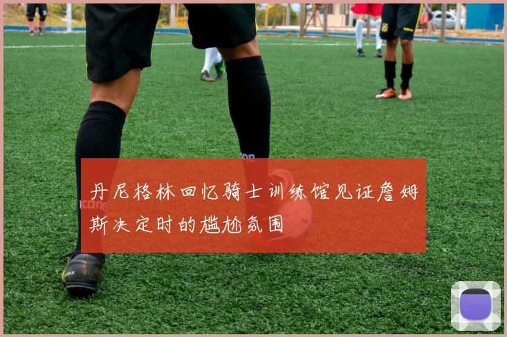 丹尼格林回忆骑士训练馆见证詹姆斯决定时的尴尬氛围